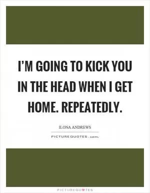 I’m going to kick you in the head when I get home. Repeatedly Picture Quote #1