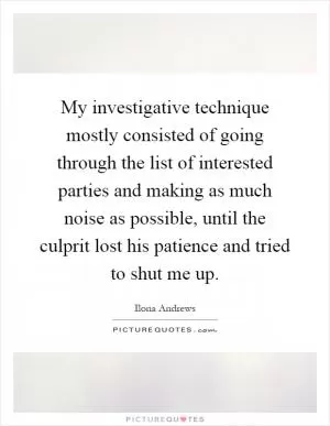 My investigative technique mostly consisted of going through the list of interested parties and making as much noise as possible, until the culprit lost his patience and tried to shut me up Picture Quote #1