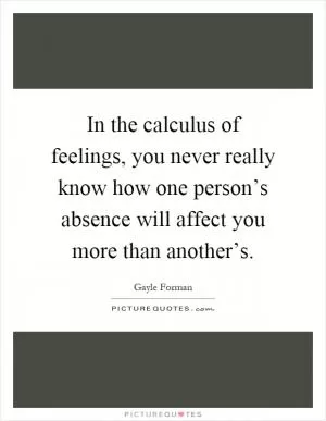 In the calculus of feelings, you never really know how one person’s absence will affect you more than another’s Picture Quote #1