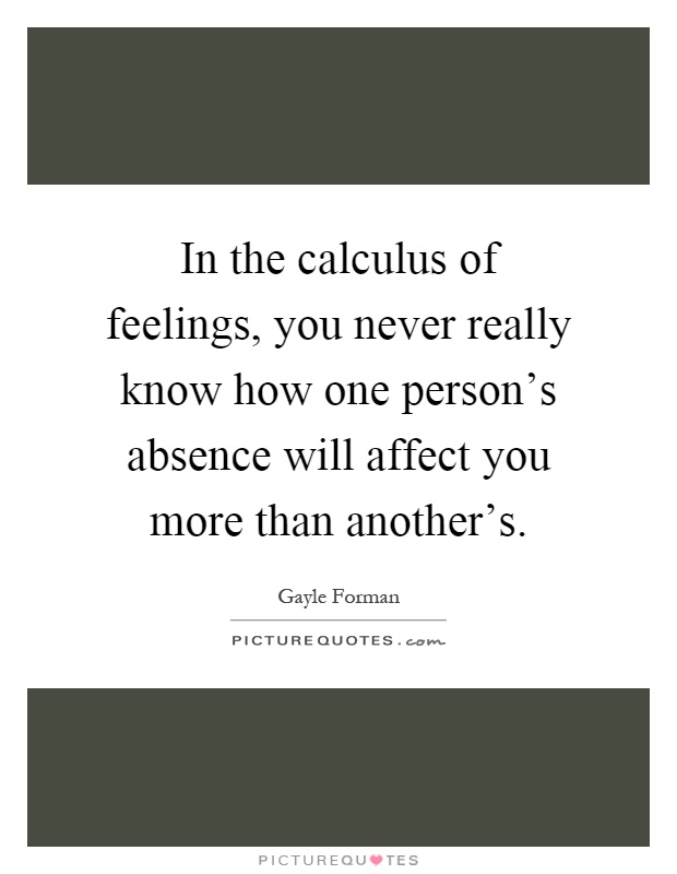 In the calculus of feelings, you never really know how one person's absence will affect you more than another's Picture Quote #1