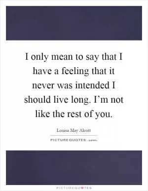I only mean to say that I have a feeling that it never was intended I should live long. I’m not like the rest of you Picture Quote #1