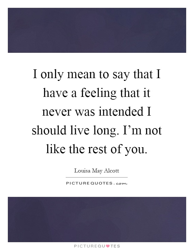 I only mean to say that I have a feeling that it never was intended I should live long. I'm not like the rest of you Picture Quote #1