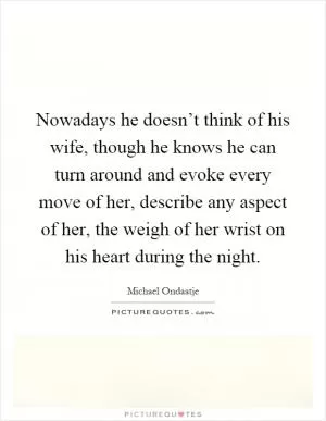 Nowadays he doesn’t think of his wife, though he knows he can turn around and evoke every move of her, describe any aspect of her, the weigh of her wrist on his heart during the night Picture Quote #1