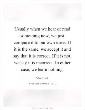 Usually when we hear or read something new, we just compare it to our own ideas. If it is the same, we accept it and say that it is correct. If it is not, we say it is incorrect. In either case, we learn nothing Picture Quote #1