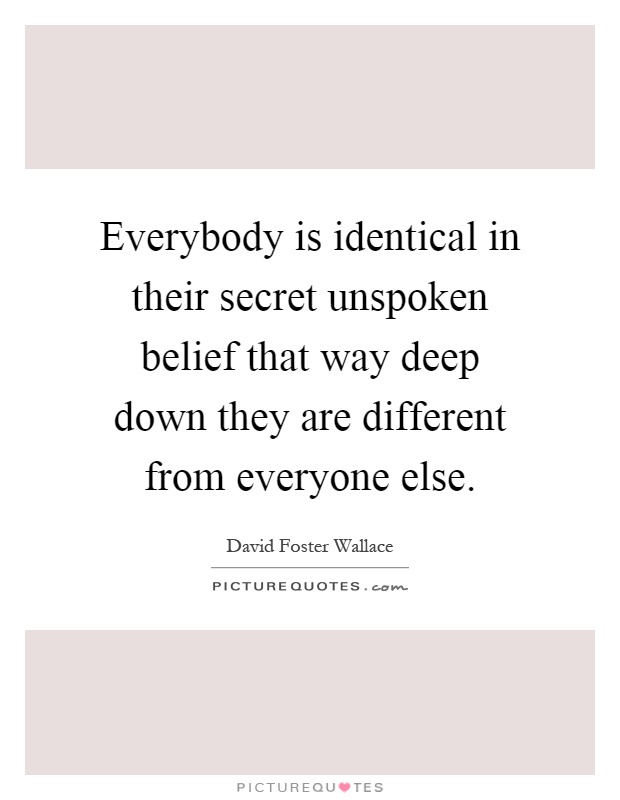 Everybody is identical in their secret unspoken belief that way deep down they are different from everyone else Picture Quote #1
