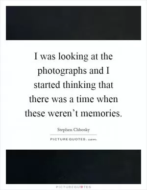 I was looking at the photographs and I started thinking that there was a time when these weren’t memories Picture Quote #1