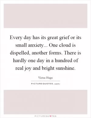 Every day has its great grief or its small anxiety... One cloud is dispelled, another forms. There is hardly one day in a hundred of real joy and bright sunshine Picture Quote #1