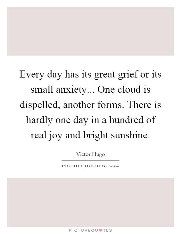 Every day has its great grief or its small anxiety... One cloud is dispelled, another forms. There is hardly one day in a hundred of real joy and bright sunshine Picture Quote #1