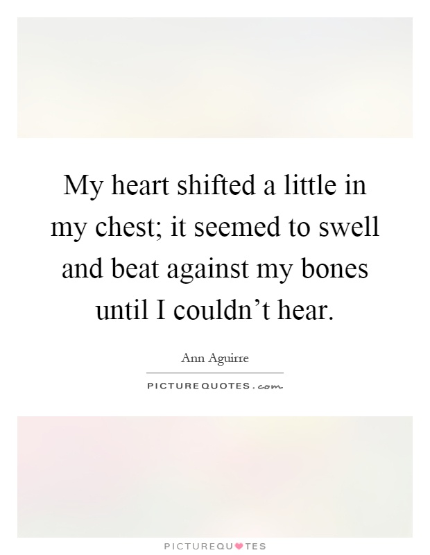 My heart shifted a little in my chest; it seemed to swell and beat against my bones until I couldn't hear Picture Quote #1