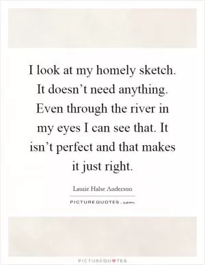 I look at my homely sketch. It doesn’t need anything. Even through the river in my eyes I can see that. It isn’t perfect and that makes it just right Picture Quote #1