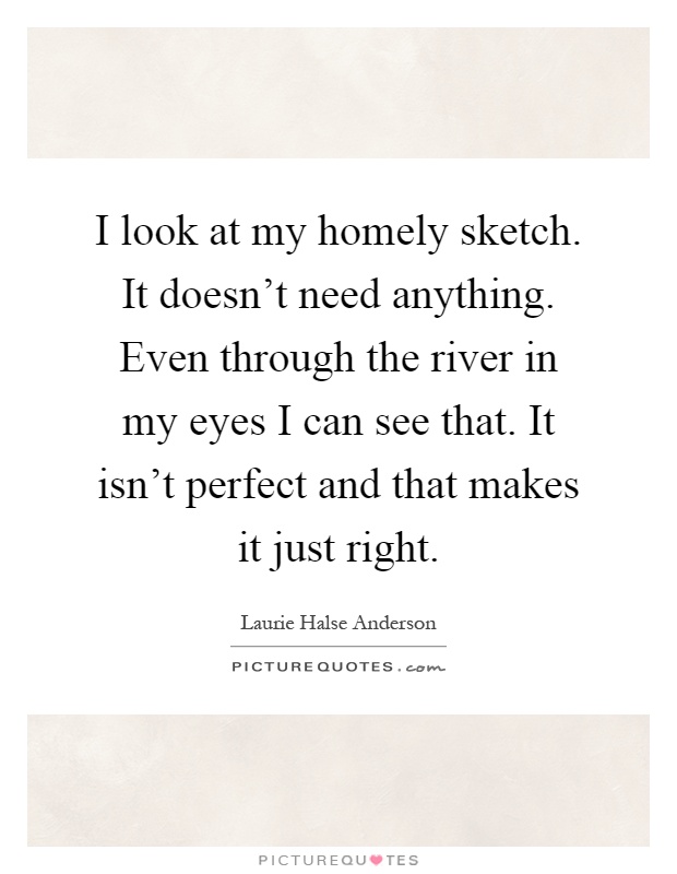 I look at my homely sketch. It doesn't need anything. Even through the river in my eyes I can see that. It isn't perfect and that makes it just right Picture Quote #1