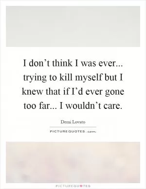 I don’t think I was ever... trying to kill myself but I knew that if I’d ever gone too far... I wouldn’t care Picture Quote #1