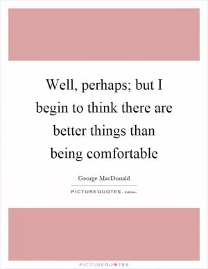 Well, perhaps; but I begin to think there are better things than being comfortable Picture Quote #1
