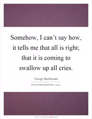 Somehow, I can’t say how, it tells me that all is right; that it is coming to swallow up all cries Picture Quote #1