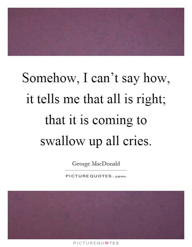 Somehow, I can't say how, it tells me that all is right; that it is coming to swallow up all cries Picture Quote #1