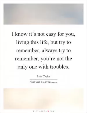 I know it’s not easy for you, living this life, but try to remember, always try to remember, you’re not the only one with troubles Picture Quote #1