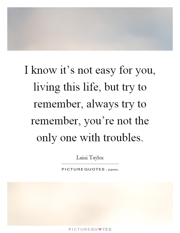 I know it's not easy for you, living this life, but try to remember, always try to remember, you're not the only one with troubles Picture Quote #1