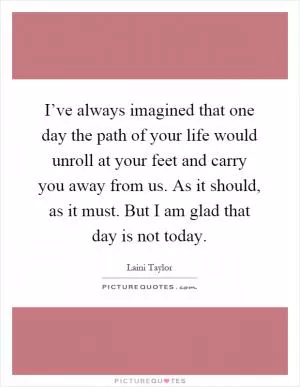 I’ve always imagined that one day the path of your life would unroll at your feet and carry you away from us. As it should, as it must. But I am glad that day is not today Picture Quote #1