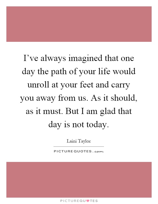 I've always imagined that one day the path of your life would unroll at your feet and carry you away from us. As it should, as it must. But I am glad that day is not today Picture Quote #1
