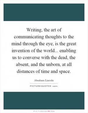 Writing, the art of communicating thoughts to the mind through the eye, is the great invention of the world... enabling us to converse with the dead, the absent, and the unborn, at all distances of time and space Picture Quote #1