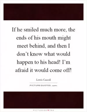 If he smiled much more, the ends of his mouth might meet behind, and then I don’t know what would happen to his head! I’m afraid it would come off! Picture Quote #1