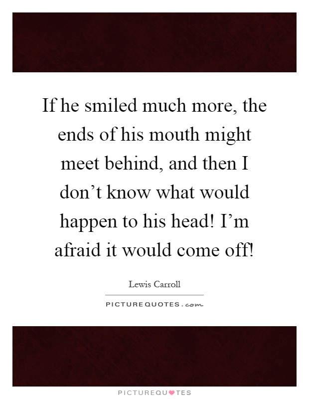 If he smiled much more, the ends of his mouth might meet behind, and then I don't know what would happen to his head! I'm afraid it would come off! Picture Quote #1
