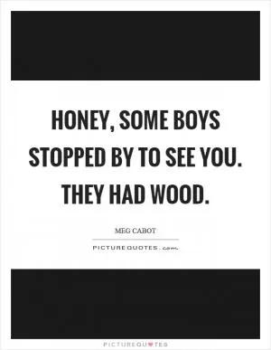 Honey, some boys stopped by to see you. They had wood Picture Quote #1