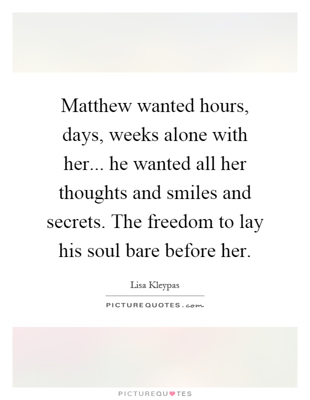 Matthew wanted hours, days, weeks alone with her... he wanted all her thoughts and smiles and secrets. The freedom to lay his soul bare before her Picture Quote #1