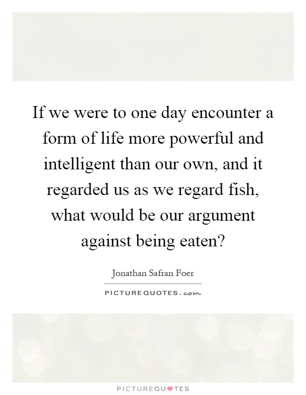 If we were to one day encounter a form of life more powerful and intelligent than our own, and it regarded us as we regard fish, what would be our argument against being eaten? Picture Quote #1
