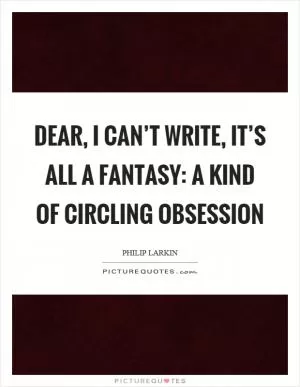 Dear, I can’t write, it’s all a fantasy: a kind of circling obsession Picture Quote #1
