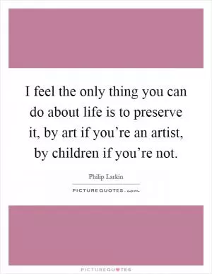 I feel the only thing you can do about life is to preserve it, by art if you’re an artist, by children if you’re not Picture Quote #1
