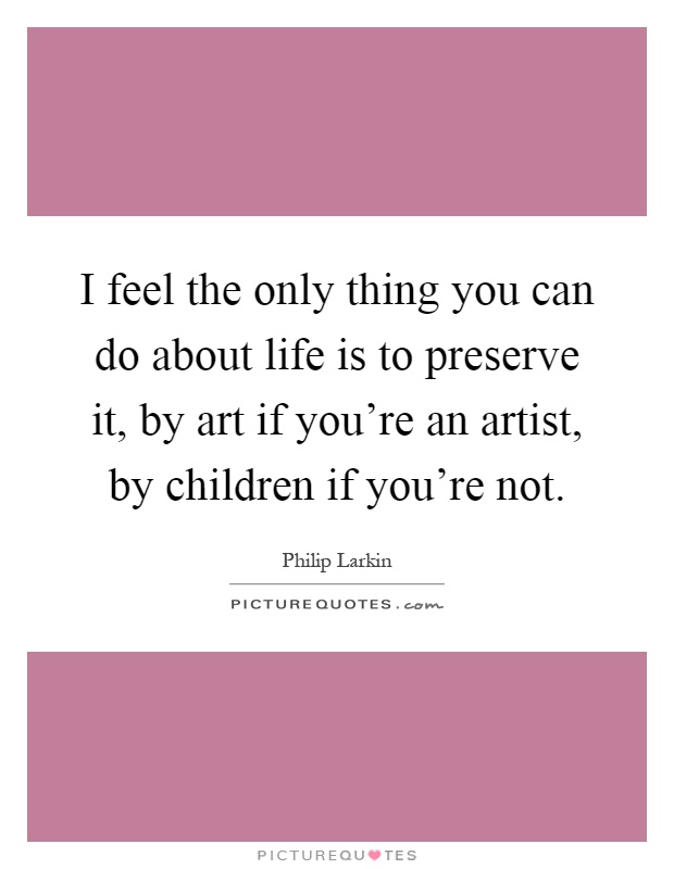 I feel the only thing you can do about life is to preserve it, by art if you're an artist, by children if you're not Picture Quote #1