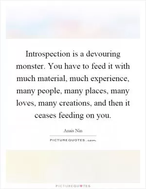 Introspection is a devouring monster. You have to feed it with much material, much experience, many people, many places, many loves, many creations, and then it ceases feeding on you Picture Quote #1