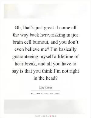 Oh, that’s just great. I come all the way back here, risking major brain cell burnout, and you don’t even believe me? I’m basically guaranteeing myself a lifetime of heartbreak, and all you have to say is that you think I’m not right in the head? Picture Quote #1