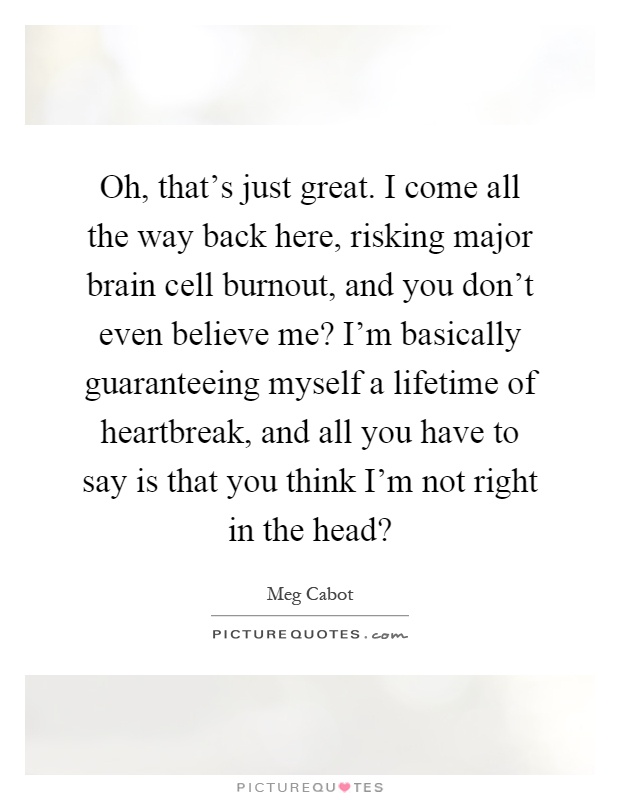 Oh, that's just great. I come all the way back here, risking major brain cell burnout, and you don't even believe me? I'm basically guaranteeing myself a lifetime of heartbreak, and all you have to say is that you think I'm not right in the head? Picture Quote #1