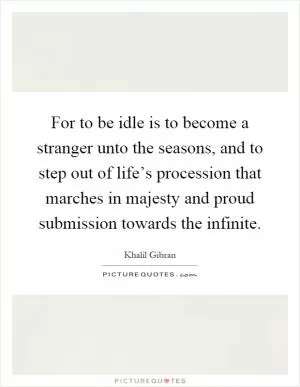 For to be idle is to become a stranger unto the seasons, and to step out of life’s procession that marches in majesty and proud submission towards the infinite Picture Quote #1