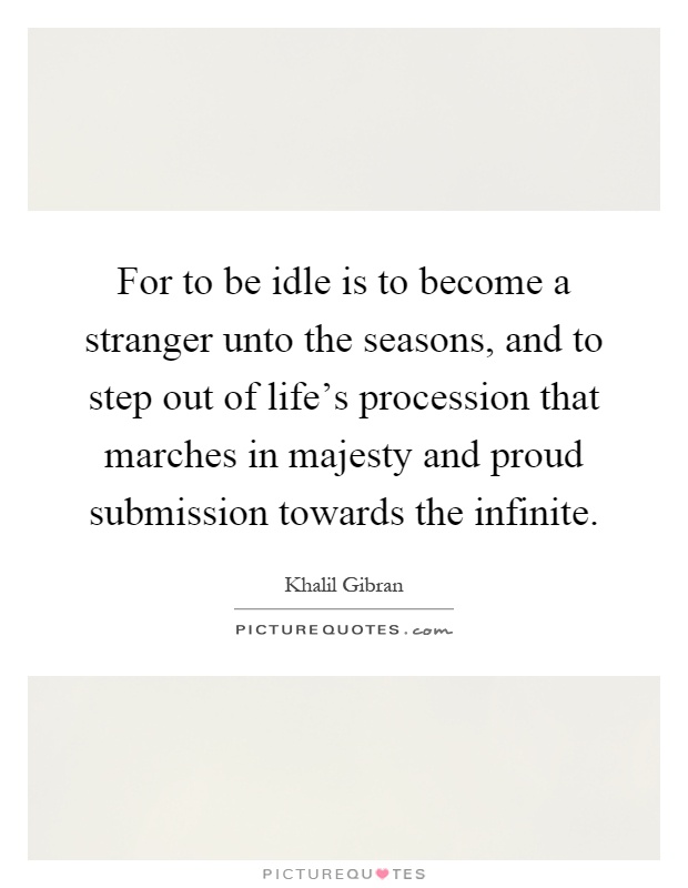 For to be idle is to become a stranger unto the seasons, and to step out of life's procession that marches in majesty and proud submission towards the infinite Picture Quote #1