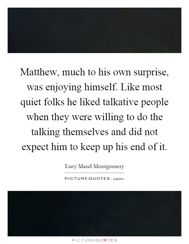 Matthew, much to his own surprise, was enjoying himself. Like most quiet folks he liked talkative people when they were willing to do the talking themselves and did not expect him to keep up his end of it Picture Quote #1