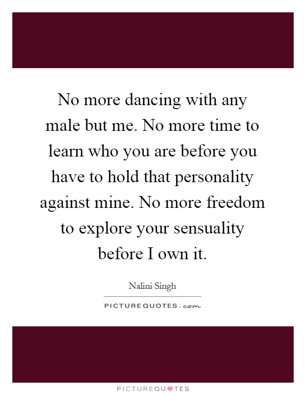 No more dancing with any male but me. No more time to learn who you are before you have to hold that personality against mine. No more freedom to explore your sensuality before I own it Picture Quote #1