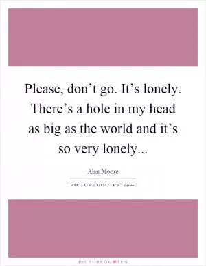 Please, don’t go. It’s lonely. There’s a hole in my head as big as the world and it’s so very lonely Picture Quote #1