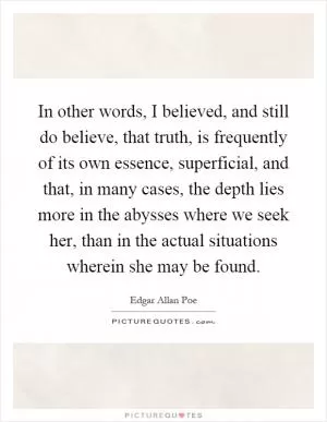 In other words, I believed, and still do believe, that truth, is frequently of its own essence, superficial, and that, in many cases, the depth lies more in the abysses where we seek her, than in the actual situations wherein she may be found Picture Quote #1