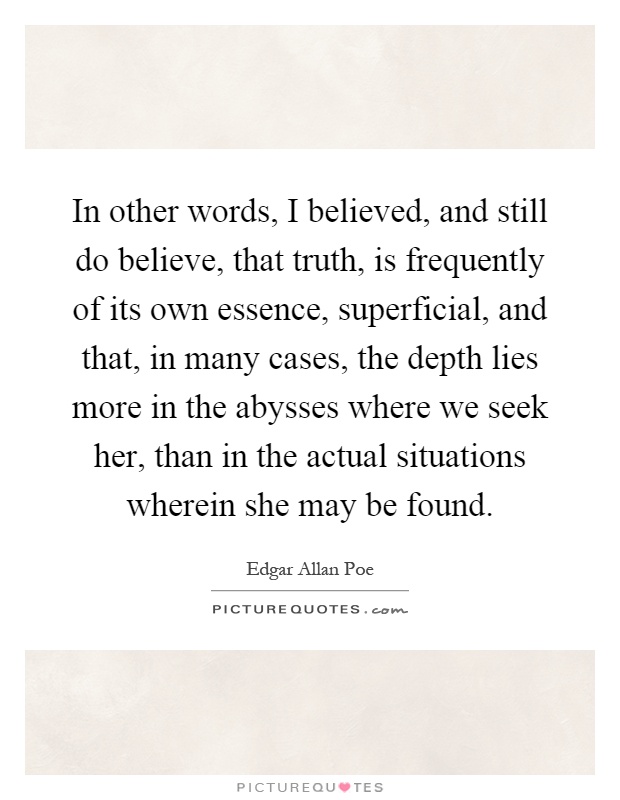 In other words, I believed, and still do believe, that truth, is frequently of its own essence, superficial, and that, in many cases, the depth lies more in the abysses where we seek her, than in the actual situations wherein she may be found Picture Quote #1