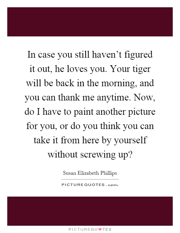In case you still haven't figured it out, he loves you. Your tiger will be back in the morning, and you can thank me anytime. Now, do I have to paint another picture for you, or do you think you can take it from here by yourself without screwing up? Picture Quote #1