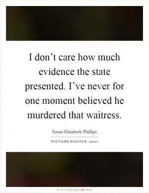 I don’t care how much evidence the state presented. I’ve never for one moment believed he murdered that waitress Picture Quote #1
