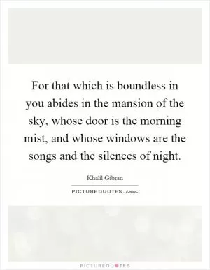 For that which is boundless in you abides in the mansion of the sky, whose door is the morning mist, and whose windows are the songs and the silences of night Picture Quote #1