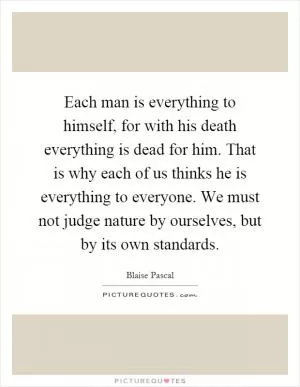 Each man is everything to himself, for with his death everything is dead for him. That is why each of us thinks he is everything to everyone. We must not judge nature by ourselves, but by its own standards Picture Quote #1