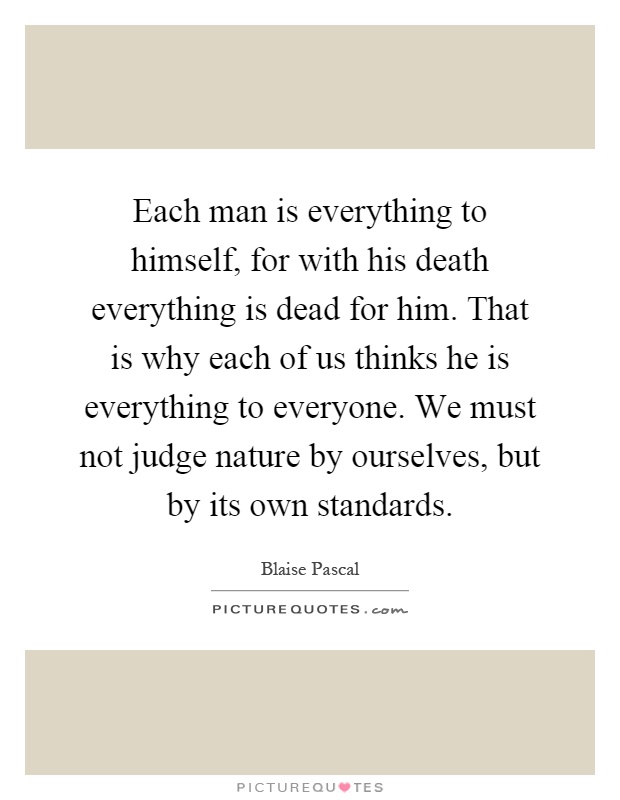 Each man is everything to himself, for with his death everything is dead for him. That is why each of us thinks he is everything to everyone. We must not judge nature by ourselves, but by its own standards Picture Quote #1