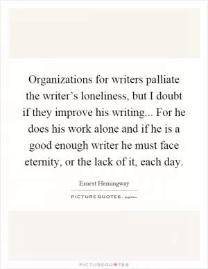 Organizations for writers palliate the writer’s loneliness, but I doubt if they improve his writing... For he does his work alone and if he is a good enough writer he must face eternity, or the lack of it, each day Picture Quote #1