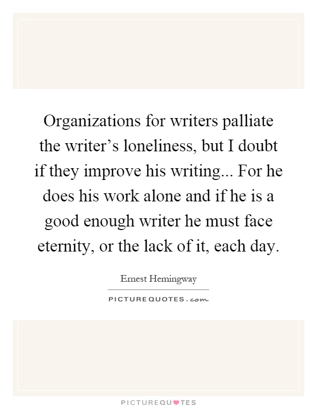 Organizations for writers palliate the writer's loneliness, but I doubt if they improve his writing... For he does his work alone and if he is a good enough writer he must face eternity, or the lack of it, each day Picture Quote #1