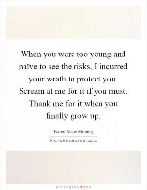 When you were too young and naïve to see the risks, I incurred your wrath to protect you. Scream at me for it if you must. Thank me for it when you finally grow up Picture Quote #1